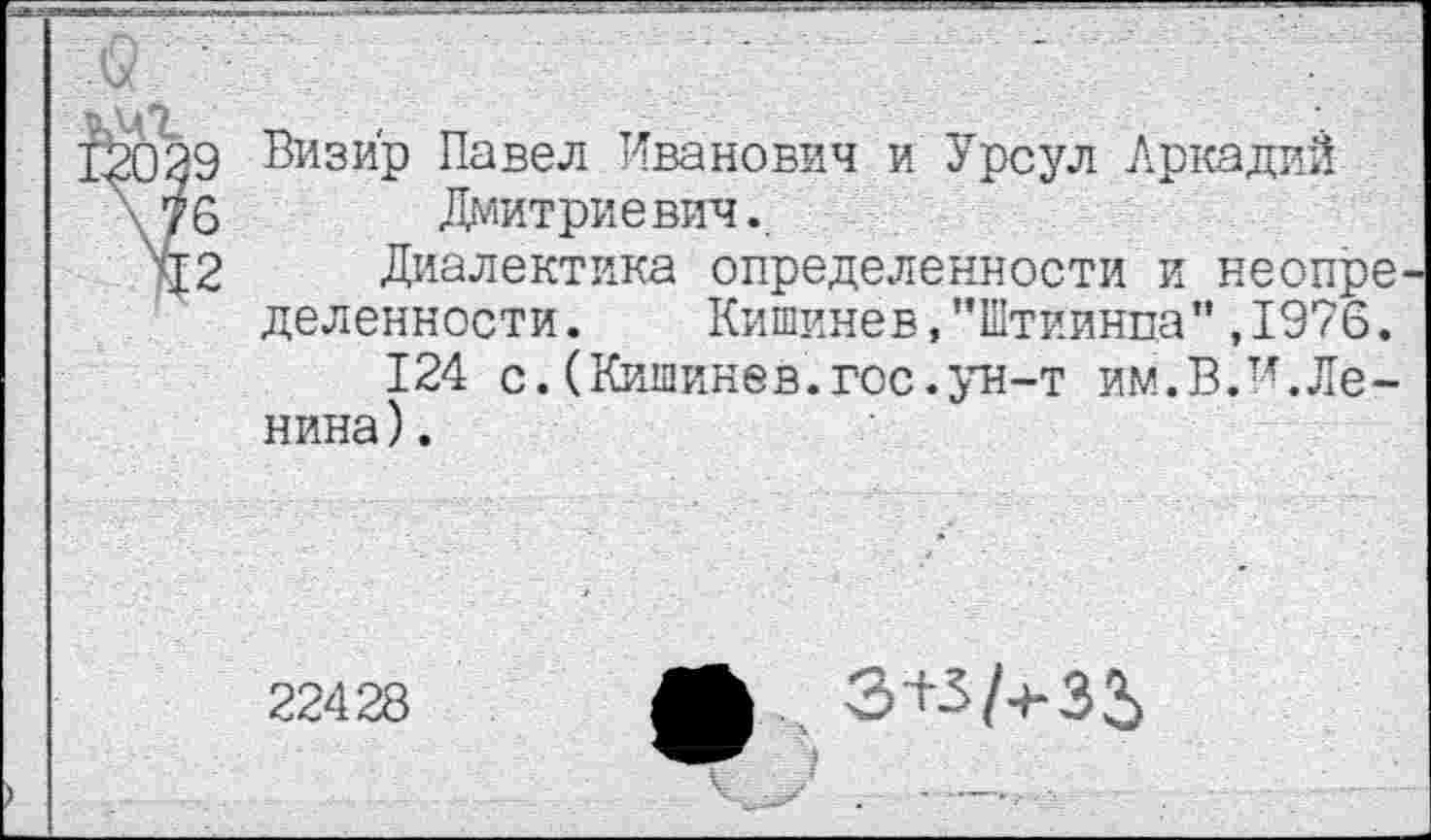 ﻿9 Визир Павел Иванович и Урсул Аркадий
6 Дмитриевич.
2 Диалектика определенности и неопре деленности.	Кишинев, ’’Штиинпа” ,1976.
124 с.(Кишинев.гос.ун-т им.В.и.Ленина) .
22428
ф З+З/+35